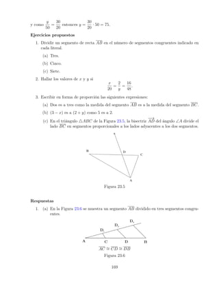 y como
y
50
=
30
20
entonces y =
30
20
· 50 = 75.
Ejercicios propuestos
1. Dividir un segmento de recta AB en el número de segmentos congruentes indicado en
cada literal.
(a) Tres.
(b) Cinco.
(c) Siete.
2. Hallar los valores de x y y si
x
20
=
2
y
=
16
48
.
3. Escribir en forma de proporción las siguientes expresiones:
(a) Dos es a tres como la medida del segmento AB es a la medida del segmento BC.
(b) (3 − x) es a (2 + y) como 5 es a 2.
(c) En el triángulo 4ABC de la Figura 23.5, la bisectriz
−
−
→
AD del ángulo ∠A divide el
lado BC en segmentos proporcionales a los lados adyacentes a los dos segmentos.
Figura 23.5
Respuestas
1. (a) En la Figura 23.6 se muestra un segmento AB dividido en tres segmentos congru-
entes.
AC ∼
= CD ∼
= DB
Figura 23.6
169
 