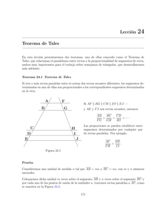 Lección 24
Teorema de Tales
En esta lección presentaremos dos teoremas, uno de ellos conocido como el Teorema de
Tales, que relacionan el paralelismo entre rectas y la proporcionalidad de segmentos de recta,
ambos muy importantes para el trabajo sobre semejanza de triángulos, que desarrollaremos
más adelante.
Teorema 24.1 Teorema de Tales
Si tres o más rectas paralelas entre sí cortan dos rectas secantes diferentes, los segmentos de-
terminados en una de ellas son proporcionales a los correspondientes segmentos determinados
en la otra.
Figura 24.1
Si AF k BG k CH k DI k EJ · · ·
y AE y FJ son rectas secantes, entonces
AB
FG
=
BC
GH
=
CD
HI
= · · ·
Las proporciones se pueden establecer entre
segmentos determinados por cualquier par
de rectas paralelas. Por ejemplo,
AC
FH
=
DE
IJ
.
Prueba
Consideremos una unidad de medida u tal que AB = mu y BC = nu, con m y n números
naturales.
Coloquemos dicha unidad m veces sobre el segmento AB y n veces sobre el segmento BC y
por cada uno de los puntos de unión de la unidades u, tracemos rectas paralelas a AF, como
se muestra en la Figura 24.2.
171
 