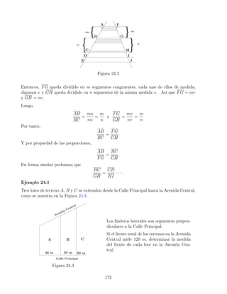 Figura 24.2
Entonces, FG queda dividido en m segmentos congruentes, cada uno de ellos de medida,
digamos v y GH queda dividido en n segmentos de la misma medida v. Así que FG = mv
y GH = nv.
Luego,
AB
BC
=
mu
nu
=
m
n
y
FG
GH
=
mv
nv
=
m
n
Por tanto,
AB
BC
=
FG
GH
.
Y por propiedad de las proporciones,
AB
FG
=
BC
GH
.
En forma similar probamos que
BC
GH
=
CD
HI
· · · .
Ejemplo 24.1
Tres lotes de terreno A, B y C se extienden desde la Calle Principal hasta la Avenida Central,
como se muestra en la Figura 24.3.
Figura 24.3
Los linderos laterales son segmentos perpen-
diculares a la Calle Principal.
Si el frente total de los terrenos en la Avenida
Central mide 120 m, determinar la medida
del frente de cada lote en la Avenida Cen-
tral.
172
 