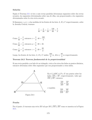 Solución
Según el Teorema 24.1 si tres o más rectas paralelas determinan segmentos sobre dos rectas
secantes, los segmentos determinados sobre una de ellas, son proporcionales a los segmentos
determinados sobre la otra recta secante.
Si llamamos x, y y z a las medidas de los frentes de los lotes A, B y C respectivamente, sobre
la Avenida Central, tenemos
x
40
=
y
30
=
z
20
=
120
90
=
4
3
.
Como
x
40
=
4
3
, entonces x =
4
3
· 40 =
160
3
.
Como
y
30
=
4
3
, entonces y =
4
3
· 30 = 40.
Como
z
20
=
4
3
, entonces z =
4
3
· 20 =
80
3
.
Luego, los frentes de los lotes A, B y C miden
160
3
m, 40 m y
80
3
m respectivamente.
Teorema 24.2 Teorema fundamental de la proporcionalidad
Si una recta paralela a un lado de un triángulo, corta a los otros dos lados en puntos distintos,
entonces determina sobre ellos segmentos que son proporcionales a estos lados.
Figura 24.4
En el 4ABC si D y E son puntos sobre los
lados AB y AC, respectivamente, tales que
DE k BC, entonces
AB
AD
=
AC
AE
o también
AD
DB
=
AE
EC
.
Prueba
Por el punto A tracemos una recta RS tal que RS k DE k BC como se muestra en la Figura
24.5.
173
 