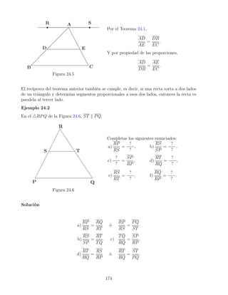 Figura 24.5
Por el Teorema 24.1,
AD
AE
=
DB
EC
.
Y por propiedad de las proporciones,
AD
DB
=
AE
EC
.
El recíproco del teorema anterior también se cumple, es decir, si una recta corta a dos lados
de un triángulo y determina segmentos proporcionales a esos dos lados, entonces la recta es
paralela al tercer lado.
Ejemplo 24.2
En el 4RPQ de la Figura 24.6, ST k PQ.
Figura 24.6
Completar los siguientes enunciados:
a)
RP
RS
=
?
?
, b)
RS
SP
=
?
?
,
c)
?
?
=
SP
RP
, d)
RT
RQ
=
?
?
,
e)
RS
RT
=
?
?
, f)
RQ
RP
=
?
?
.
Solución
a)
RP
RS
=
RQ
RT
ó
RP
RS
=
PQ
ST
.
b)
RS
SP
=
RT
TQ
. c)
TQ
RQ
=
SP
RP
.
d)
RT
RQ
=
RS
RP
ó
RT
RQ
=
ST
PQ
.
174
 