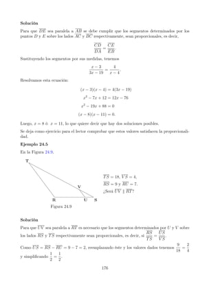 Solución
Para que DE sea paralela a AB se debe cumplir que los segmentos determinados por los
puntos D y E sobre los lados AC y BC respectivamente, sean proporcionales, es decir,
CD
DA
=
CE
EB
.
Sustituyendo los segmentos por sus medidas, tenemos
x − 3
3x − 19
=
4
x − 4
.
Resolvamos esta ecuación:
(x − 3)(x − 4) = 4(3x − 19)
x2
− 7x + 12 = 12x − 76
x2
− 19x + 88 = 0
(x − 8)(x − 11) = 0.
Luego, x = 8 ó x = 11, lo que quiere decir que hay dos soluciones posibles.
Se deja como ejercicio para el lector comprobar que estos valores satisfacen la proporcionali-
dad.
Ejemplo 24.5
En la Figura 24.9,
Figura 24.9
TS = 18, V S = 4,
RS = 9 y RU = 7.
¿Será UV k RT?
Solución
Para que UV sea paralela a RT es necesario que los segmentos determinados por U y V sobre
los lados RS y TS respectivamente sean proporcionales, es decir, si
RS
TS
=
US
V S
.
Como US = RS − RU = 9 − 7 = 2, reemplazando éste y los valores dados tenemos
9
18
=
2
4
y simplificando
1
2
=
1
2
.
176
 
