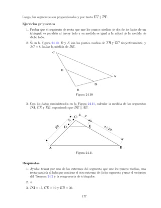 Luego, los segmentos son proporcionales y por tanto UV k RT.
Ejercicios propuestos
1. Probar que el segmento de recta que une los puntos medios de dos de los lados de un
triángulo es paralelo al tercer lado y su medida es igual a la mitad de la medida de
dicho lado.
2. Si en la Figura 24.10, D y E son los puntos medios de AB y BC respectivamente, y
AC = 8, hallar la medida de DE.
Figura 24.10
3. Con los datos suministrados en la Figura 24.11, calcular la medida de los segmentos
DA, CE y EB, suponiendo que DE k AB.
Figura 24.11
Respuestas
1. Ayuda: trazar por uno de los extremos del segmento que une los puntos medios, una
recta paralela al lado que contiene el otro extremo de dicho segmento y usar el recíproco
del Teorema 24.2 y la congruencia de triángulos.
2. 4.
3. DA = 15, CE = 10 y EB = 30.
177
 