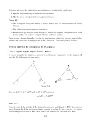 Entonces, para que dos triángulos sean semejantes se requieren dos condiciones:
1. Que los ángulos correspondientes sean congruentes.
2. Que los lados correspondientes sean proporcionales.
Notas 25.1
• Dos triángulos semejantes tienen la misma forma pero no necesariamente el mismo
tamaño.
• Dos triángulos congruentes son semejantes.
• Observemos que aunque no es obligatorio escribir los ángulos correspondientes en el
mismo orden, por claridad siempre debemos tratar de hacerlo.
Existen unos criterios, llamados criterios de semejanza de triángulos, que con menos infor-
mación, nos garantizan la semejanza entre dos triángulos. Veamos el primero de ellos.
Primer criterio de semejanza de triángulos
Criterio ángulo, ángulo, ángulo denotado A-A-A
Si en dos triángulos los ángulos de uno son respectivamente congruentes con los ángulos del
otro, los dos triángulos son semejantes.
Figura 25.2
Esto es, si ∠A ∼
= ∠A0
, ∠B ∼
= ∠B0
y ∠C ∼
= ∠C0
, entonces
4ABC ∼ 4A0
B0
C0
.
Nota 25.1
Como la suma de las medidas de los ángulos interiores de un triángulo es 180o
, si se conocen
las medidas de dos de los ángulos queda determinada la medida del tercer ángulo y por tanto,
podemos expresar el criterio A-A-A en una forma más sencilla como criterio A-A.
180
 