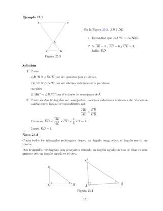 Ejemplo 25.1
Figura 25.3
En la Figura 25.3, AB k DE.
1. Demostrar que 4ABC ∼ 4DEC.
2. Si AB = 8 , AC = 6 y CD = 3,
hallar ED.
Solución
1. Como
∠ACB ∼
= ∠DCE por ser opuestos por el vértice,
∠BAC ∼
= ∠CDE por ser alternos internos entre paralelas,
entonces
4ABC ∼ 4DEC por el criterio de semejanza A-A.
2. Como los dos triángulos son semejantes, podemos establecer relaciones de proporcio-
nalidad entre lados correspondientes así
AB
AC
=
ED
CD
.
Entonces, ED =
AB
AC
× CD =
8
6
× 3 = 4.
Luego, ED = 4.
Nota 25.2
Como todos los triángulos rectángulos tienen un ángulo congruente, el ángulo recto, en-
tonces:
Dos triángulos rectángulos son semejantes cuando un ángulo agudo en uno de ellos es con-
gruente con un ángulo agudo en el otro.
Figura 25.4
181
 