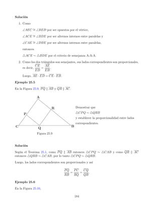 Solución
1. Como
∠AEC ∼
= ∠BED por ser opuestos por el vértice,
∠ACE ∼
= ∠BDE por ser alternos internos entre paralelas y
∠CAE ∼
= ∠DBE por ser alternos internos entre paralelas,
entonces
4ACE ∼ 4BDE por el criterio de semejanza A-A-A.
2. Como los dos triángulos son semejantes, sus lados correspondientes son proporcionales,
es decir,
CE
ED
=
AE
EB
.
Luego, AE · ED = CE · EB.
Ejemplo 25.5
En la Figura 25.9, PQ k AB y QR k AC.
Figura 25.9
Demostrar que
4CPQ ∼ 4QRB
y establecer la proporcionalidad entre lados
correspondientes.
Solución
Según el Teorema 25.1, como PQ k AB entonces 4CPQ ∼ 4CAB y como QR k AC
entonces 4QRB ∼ 4CAB, por lo tanto 4CPQ ∼ 4QRB.
Luego, los lados correspondientes son proporcionales y así
PQ
RB
=
PC
RQ
=
CQ
QB
.
Ejemplo 25.6
En la Figura 25.10,
184
 