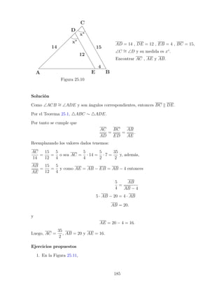 Figura 25.10
AD = 14 , DE = 12 , EB = 4 , BC = 15,
∠C ∼
= ∠D y su medida es x◦
.
Encontrar AC , AE y AB.
Solución
Como ∠ACB ∼
= ∠ADE y son ángulos correspondientes, entonces BC k DE.
Por el Teorema 25.1, 4ABC ∼ 4ADE.
Por tanto se cumple que
AC
AD
=
BC
ED
=
AB
AE
.
Reemplazando los valores dados tenemos:
AC
14
=
15
12
=
5
4
o sea AC =
5
4
· 14 =
5
2
· 7 =
35
2
y, además,
AB
AE
=
15
12
=
5
4
y como AE = AB − EB = AB − 4 entonces
5
4
=
AB
AB − 4
5 · AB − 20 = 4 · AB
AB = 20.
y
AE = 20 − 4 = 16.
Luego, AC =
35
2
, AB = 20 y AE = 16.
Ejercicios propuestos
1. En la Figura 25.11,
185
 