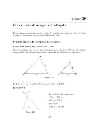 Lección 26
Otros criterios de semejanza de triángulos
En esta lección veremos dos nuevos criterios de semejanza de triángulos y los criterios de
semejanza de triángulos rectángulos relacionados con ellos.
Segundo criterio de semejanza de triángulos
Criterio lado, ángulo, lado denotado por L-A-L
Si en dos triángulos, dos lados de uno son proporcionales a dos lados del otro y si los ángulos
comprendidos entre ellos son congruentes, entonces los dos triángulos son semejantes.
Figura 26.1
Es decir, si
a
c
=
a0
c0
y si ∠B ∼
= ∠B0
entonces 4ABC ∼ 4A0
B0
C0
.
Ejemplo 26.1
Figura 26.2
En la Figura 26.2, tenemos que
AE = 4 , BE = 3,
DE = 9 , CE = 12.
Probar que:
4AEB ∼ 4CED.
187
 