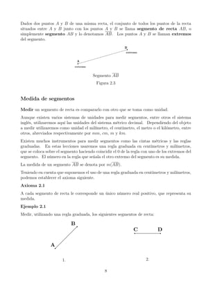 Dados dos puntos A y B de una misma recta, el conjunto de todos los puntos de la recta
situados entre A y B junto con los puntos A y B se llama segmento de recta AB, o
simplemente segmento AB y lo denotamos AB. Los puntos A y B se llaman extremos
del segmento.
Segmento AB
Figura 2.3
Medida de segmentos
Medir un segmento de recta es compararlo con otro que se toma como unidad.
Aunque existen varios sistemas de unidades para medir segmentos, entre otros el sistema
inglés, utilizaremos aquí las unidades del sistema métrico decimal. Dependiendo del objeto
a medir utilizaremos como unidad el milímetro, el centímetro, el metro o el kilómetro, entre
otros, abreviados respectivamente por mm, cm, m y km.
Existen muchos instrumentos para medir segmentos como las cintas métricas y las reglas
graduadas. En estas lecciones usaremos una regla graduada en centímetros y milímetros,
que se coloca sobre el segmento haciendo coincidir el 0 de la regla con uno de los extremos del
segmento. El número en la regla que señala el otro extremo del segmento es su medida.
La medida de un segmento AB se denota por m(AB).
Teniendo en cuenta que suponemos el uso de una regla graduada en centímetros y milímetros,
podemos establecer el axioma siguiente.
Axioma 2.1
A cada segmento de recta le corresponde un único número real positivo, que representa su
medida.
Ejemplo 2.1
Medir, utilizando una regla graduada, los siguientes segmentos de recta:
1. 2.
8
 
