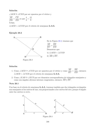 Solución
∠AEB ∼
= ∠CED por ser opuestos por el vértice y
AE
EB
=
CE
ED
ya que
4
3
=
12
9
.
Luego,
4AEB ∼ 4CED por el criterio de semejanza L-A-L.
Ejemplo 26.2
Figura 26.3
En la Figura 26.3, tenemos que
AE
EC
=
BE
ED
.
Demostrar que:
1) 4AEB ∼ 4CED
2) AB k DC.
Solución
1. Como ∠AEB ∼
= ∠CED por ser opuestos por el vértice y como
AE
EC
=
BE
ED
, entonces
4AEB ∼ 4CED por el criterio de semejanza L-A-L.
2. Como ∠EAB ∼
= ∠ECD por ser elementos correspondientes de triángulos semejantes y
como son ángulos alternos internos congruentes, entonces AB k DC.
Nota 26.1
Con base en el criterio de semejanza L-A-L, tenemos también que dos triángulos rectángulos
son semejantes si los catetos de uno, son proporcionales a los catetos del otro, porque el ángulo
entre los catetos es recto.
Figura 26.4
188
 