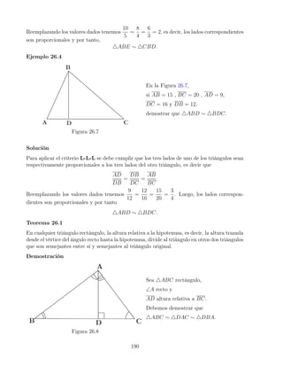 Reemplazando los valores dados tenemos
10
5
=
8
4
=
6
3
= 2, es decir, los lados correspondientes
son proporcionales y por tanto,
4ABE ∼ 4CBD.
Ejemplo 26.4
Figura 26.7
En la Figura 26.7,
si AB = 15 , BC = 20 , AD = 9,
DC = 16 y DB = 12,
demostrar que 4ABD ∼ 4BDC.
Solución
Para aplicar el criterio L-L-L se debe cumplir que los tres lados de uno de los triángulos sean
respectivamente proporcionales a los tres lados del otro triángulo, es decir que
AD
DB
=
DB
DC
=
AB
BC
.
Reemplazando los valores dados tenemos
9
12
=
12
16
=
15
20
=
3
4
. Luego, los lados correspon-
dientes son proporcionales y por tanto
4ABD ∼ 4BDC.
Teorema 26.1
En cualquier triángulo rectángulo, la altura relativa a la hipotenusa, es decir, la altura trazada
desde el vértice del ángulo recto hasta la hipotenusa, divide al triángulo en otros dos triángulos
que son semejantes entre sí y semejantes al triángulo original.
Demostración
Figura 26.8
Sea 4ABC rectángulo,
∠A recto y
AD altura relativa a BC.
Debemos demostrar que
4ABC ∼ 4DAC ∼ 4DBA.
190
 