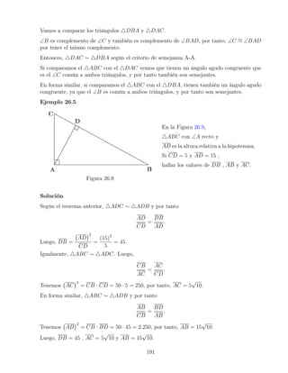 Vamos a comparar los triángulos 4DBA y 4DAC.
∠B es complemento de ∠C y también es complemento de ∠BAD, por tanto, ∠C ∼
= ∠BAD
por tener el mismo complemento.
Entonces, 4DAC ∼ 4DBA según el criterio de semejanza A-A.
Si comparamos el 4ABC con el 4DAC vemos que tienen un ángulo agudo congruente que
es el ∠C común a ambos triángulos, y por tanto también son semejantes.
En forma similar, si comparamos el 4ABC con el 4DBA, tienen también un ángulo agudo
congruente, ya que el ∠B es común a ambos triángulos, y por tanto son semejantes.
Ejemplo 26.5
Figura 26.9
En la Figura 26.9,
4ABC con ∠A recto y
AD es la altura relativa a la hipotenusa.
Si CD = 5 y AD = 15 ,
hallar los valores de DB , AB y AC.
Solución
Según el teorema anterior, 4ADC ∼ 4ADB y por tanto
AD
CD
=
DB
AD
.
Luego, DB =
AD
2
CD
=
(15)2
5
= 45.
Igualmente, 4ABC ∼ 4ADC. Luego,
CB
AC
=
AC
CD
.
Tenemos AC
2
= CB · CD = 50 · 5 = 250, por tanto, AC = 5
√
10.
En forma similar, 4ABC ∼ 4ADB y por tanto
AB
CB
=
BD
AB
.
Tenemos AB
2
= CB · BD = 50 · 45 = 2.250, por tanto, AB = 15
√
10.
Luego, DB = 45 , AC = 5
√
10 y AB = 15
√
10.
191
 