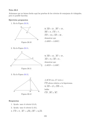 Nota 26.2
Aclaramos que no hemos hecho aquí las pruebas de los criterios de semejanza de triángulos,
pero es posible hacerlas.
Ejercicios propuestos
1. En la Figura 26.10,
Figura 26.10
Si AB = 21 , BC = 10 ,
BE = 8 , CE = 7 ,
ED = 16 y AD = 30 ,
demostrar que
4ABD ∼ 4BEC.
2. En la Figura 26.11,
Figura 26.11
Si AB = 12 , AC = 18 ,
AD = 9 y AE = 6 ,
demostrar que
4AED ∼ 4ABC.
3. En la Figura 26.12,
Figura 26.12
4ACB con ∠C recto y
CD altura relativa a la hipotenusa.
Si AD = 27 y DB = 3 ,
hallar
CD , BC y AC.
Respuestas
1. Ayuda: usar el criterio L-L-L.
2. Ayuda: usar el criterio L-A-L.
3. CD = 9 , AC =
√
30 y BC = 3
√
10.
192
 
