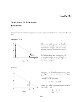 Lección 27
Semejanza de triángulos
Problemas
En esta lección resolveremos algunos problemas cuya solución involucra semejanza de trián-
gulos.
Problema 27.1
Figura 27.1
Sobre una calle recta, un hombre
se aleja caminando desde un poste
vertical cuya lámpara está a 8 metros
del suelo, como se muestra en la Figura
27.1.
Si el hombre tiene una estatura de 1, 60
metros, ¿a cuántos metros del poste se
encuentra cuando su sombra sobre el
piso mide 4 metros?
Solución
Figura 27.2
Llamemos x la distancia, en metros, del hom-
bre al poste, como se muestra en la Figura
27.2.
Como DE k AC entonces
4ABC ∼ 4DBE.
Luego, sus lados correspondientes son pro-
porcionales y así,
4
1, 60
=
x + 4
8
.
193
 