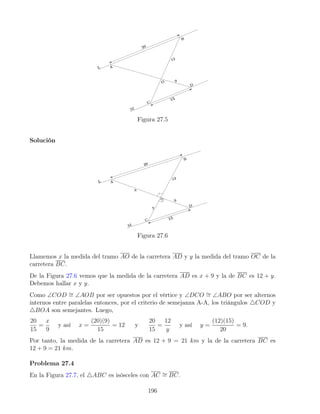 Figura 27.5
Solución
Figura 27.6
Llamemos x la medida del tramo AO de la carretera AD y y la medida del tramo OC de la
carretera BC.
De la Figura 27.6 vemos que la medida de la carretera AD es x + 9 y la de BC es 12 + y.
Debemos hallar x y y.
Como ∠COD ∼
= ∠AOB por ser opuestos por el vértice y ∠DCO ∼
= ∠ABO por ser alternos
internos entre paralelas entonces, por el criterio de semejanza A-A, los triángulos 4COD y
4BOA son semejantes. Luego,
20
15
=
x
9
y así x =
(20)(9)
15
= 12 y
20
15
=
12
y
y así y =
(12)(15)
20
= 9.
Por tanto, la medida de la carretera AD es 12 + 9 = 21 km y la de la carretera BC es
12 + 9 = 21 km.
Problema 27.4
En la Figura 27.7, el 4ABC es isósceles con AC ∼
= BC.
196
 
