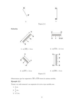 3. 4.
Figura 2.4
Solución
1. m(AB) = 3 cm 2. m(CD) = 2, 5 cm
3. m(EF) = 2 cm 4. m(GH) = 3 cm
Figura 2.5
Observamos que los segmentos AB y GH tienen la misma medida.
Ejemplo 2.2
Trazar, en cada numeral, un segmento de recta cuya medida sea:
1. 3 cm.
2.
1
2
cm.
3. 5, 7 cm.
9
 