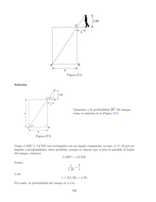 Figura 27.8
Solución
Figura 27.9
Llamemos x la profundidad BC del tanque,
como se muestra en la Figura 27.9.
Como 4ABC y 4CDE son rectángulos con un ángulo congruente, ya que ∠1 ∼
= ∠2 por ser
ángulos correspondientes entre paralelas, porque se supone que el piso es paralelo al fondo
del tanque, entonces
4ABC ∼ 4CDE.
Luego,
x
1, 50
=
3
1
.
y así
x = 3(1, 50) = 4, 50.
Por tanto, la profundidad del tanque es 4, 5 m.
198
 