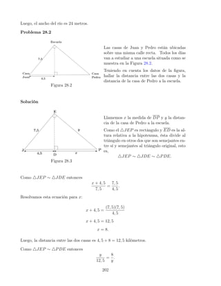 Luego, el ancho del río es 24 metros.
Problema 28.2
Figura 28.2
Las casas de Juan y Pedro están ubicadas
sobre una misma calle recta. Todos los días
van a estudiar a una escuela situada como se
muestra en la Figura 28.2.
Teniendo en cuenta los datos de la figura,
hallar la distancia entre las dos casas y la
distancia de la casa de Pedro a la escuela.
Solución
Figura 28.3
Llamemos x la medida de DP y y la distan-
cia de la casa de Pedro a la escuela.
Como el 4JEP es rectángulo y ED es la al-
tura relativa a la hipotenusa, ésta divide al
triángulo en otros dos que son semejantes en-
tre sí y semejantes al triángulo original, esto
es,
4JEP ∼ 4JDE ∼ 4PDE.
Como 4JEP ∼ 4JDE entonces
x + 4, 5
7, 5
=
7, 5
4, 5
.
Resolvamos esta ecuación para x:
x + 4, 5 =
(7, 5)(7, 5)
4, 5
x + 4, 5 = 12, 5
x = 8.
Luego, la distancia entre las dos casas es 4, 5 + 8 = 12, 5 kilómetros.
Como 4JEP ∼ 4PDE entonces
y
12, 5
=
8
y
.
202
 