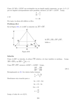 Como 4CAB y 4EDF son rectángulos con un ángulo agudo congruente, ya que ∠α ∼
= ∠β
por ser ángulos correspondientes entre paralelas, entonces 4CAB ∼ 4EDF. Luego,
h
10
=
2
1
.
y así
h = 20.
Por tanto, la altura del edificio es 20 m.
Problema 28.4
En la Figura 28.6, el 4ABC es isósceles con AC ∼
= BC.
Figura 28.6
Si EF k AB y DF k HC,
hallar a.
Solución
Como 4ABC es isósceles, la altura CH relativa a la base también es mediana. Luego,
AH ∼
= HB y así HB =
1
2
(6) = 3.
Como DF k HC, entonces 4DBF ∼ 4HBC. Luego,
DF
HC
=
DB
HB
(28.1)
Reemplazando en 28.1 los valores dados tenemos
a
4
=
3 − 2a
3
Resolvamos esta ecuación para a:
3a = 4(3 − 2a)
3a = 12 − 8a
11a = 12
a =
12
11
.
Luego, el valor de a es 12/11.
204
 