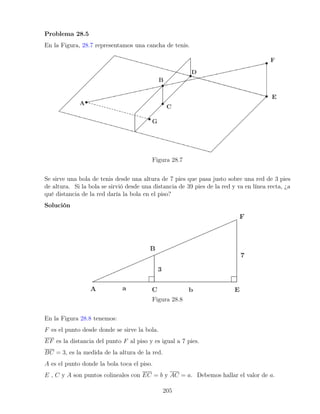 Problema 28.5
En la Figura, 28.7 representamos una cancha de tenis.
Figura 28.7
Se sirve una bola de tenis desde una altura de 7 pies que pasa justo sobre una red de 3 pies
de altura. Si la bola se sirvió desde una distancia de 39 pies de la red y va en línea recta, ¿a
qué distancia de la red daría la bola en el piso?
Solución
Figura 28.8
En la Figura 28.8 tenemos:
F es el punto desde donde se sirve la bola.
EF es la distancia del punto F al piso y es igual a 7 pies.
BC = 3, es la medida de la altura de la red.
A es el punto donde la bola toca el piso.
E , C y A son puntos colineales con EC = b y AC = a. Debemos hallar el valor de a.
205
 