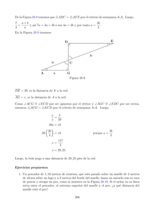 De la Figura 28.8 tenemos que 4ABC ∼ 4AFE por el criterio de semejanza A-A. Luego,
7
3
=
a + b
a
y así 7a = 3a + 3b o sea 4a = 3b y por tanto a =
3b
4
.
En la Figura 28.9 tenemos:
Figura 28.9
DE = 39, es la distancia de E a la red.
AG = x, es la distancia de A a la red.
Como ∠ACG ∼
= ∠ECD por ser opuestos por el vértice y ∠AGC ∼
= ∠EDC por ser rectos,
entonces 4ACG ∼ 4ECD por el criterio de semejanza A-A. Luego,
a
x
=
b
39
39a = xb
39

3b
4

= xb porque a =
3b
4
x =
117
4
x = 29, 25.
Luego, la bola pega a una distancia de 29, 25 pies de la red.
Ejercicios propuestos
1. Un pescador de 1, 50 metros de estatura, que está parado sobre un muelle de 3 metros
de altura sobre un lago y a 2 metros del borde del muelle, lanza un anzuelo con su vara
de pescar y atrapa un pez, como se muestra en la Figura 28.10. Si el nylon va en línea
recta entre el pescador, el extremo superior del muelle y el pez, ¿a qué distancia del
muelle está el pez?
206
 