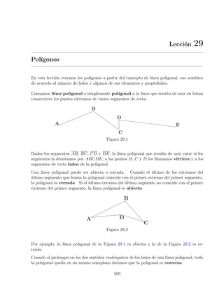 Lección 29
Polígonos
En esta lección veremos los polígonos a partir del concepto de línea poligonal, sus nombres
de acuerdo al número de lados y algunos de sus elementos y propiedades.
Llamamos línea poligonal o simplemente poligonal a la línea que resulta de unir en forma
consecutiva los puntos extremos de varios segmentos de recta.
Figura 29.1
Dados los segmentos AB, BC, CD y DE, la línea poligonal que resulta de unir entre sí los
segmentos la denotamos por ABCDE, a los puntos B, C y D los llamamos vértices y a los
segmentos de recta lados de la poligonal.
Una línea poligonal puede ser abierta o cerrada. Cuando el último de los extremos del
último segmento que forma la poligonal coincide con el primer extremo del primer segmento,
la poligonal es cerrada. Si el último extremo del último segmento no coincide con el primer
extremo del primer segmento, la línea poligonal es abierta.
Figura 29.2
Por ejemplo, la línea poligonal de la Figura 29.1 es abierta y la de la Figura 29.2 es ce-
rrada.
Cuando al prolongar en los dos sentidos cualesquiera de los lados de una línea poligonal, toda
la poligonal queda en un mismo semiplano decimos que la poligonal es convexa.
209
 