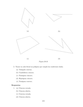 (a) (b)
(c) (d)
Figura 29.10
2. Trazar en cada literal un polígono que cumpla las condiciones dadas.
(a) Triángulo convexo.
(b) Cuadrilátero cóncavo.
(c) Pentágono cóncavo.
(d) Heptágono cóncavo.
(e) Nonágono convexo.
Respuestas
1. (a) Cóncava cerrada.
(b) Cóncava abierta.
(c) Convexa cerrada.
(d) Cóncava abierta.
215
 