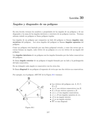 Lección 30
Ángulos y diagonales de un polígono
En esta lección veremos los nombres y propiedades de los ángulos de un polígono y de sus
diagonales y la suma de los ángulos interiores y exteriores de un polígono convexo. Veremos
además cuándo un polígono se llama polígono regular.
Los ángulos de un polígono que comparten un lado del polígono se llaman ángulos con-
secutivos del polígono. Los otros ángulos del polígono se llaman ángulos opuestos del
polígono.
Como un polígono está limitado por una línea poligonal cerrada, y como dos rectas que se
cortan forman un ángulo, cada vértice de un polígono es a su vez vértice de un ángulo del
polígono.
Los ángulos interiores de un polígono son los ángulos formados por dos lados consecutivos
del polígono.
Se llama ángulo exterior de un polígono el ángulo formado por un lado y la prolongación
del lado consecutivo.
En un triángulo cada ángulo es consecutivo con los otros dos.
Se llama diagonal de un polígono al segmento de recta que une dos vértices no consecutivos.
Por ejemplo, en el polígono ABCDE de la Figura 30.1 tenemos:
Figura 30.1
• Los vértices del polígono son A, B, C,
D y E.
• A y C son vértices consecutivos con B.
• E y D son vértices opuestos a B.
• ∠α y ∠β son ángulos consecutivos.
• ∠γ y ∠θ son ángulos opuestos al ∠α.
• ∠δ es un ángulo interior.
• ∠1 es un ángulo exterior.
• EC es una diagonal.
217
 