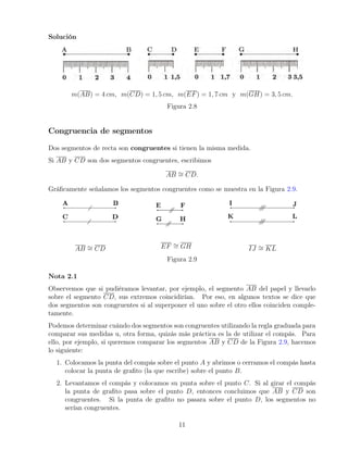 Solución
m(AB) = 4 cm, m(CD) = 1, 5 cm, m(EF) = 1, 7 cm y m(GH) = 3, 5 cm.
Figura 2.8
Congruencia de segmentos
Dos segmentos de recta son congruentes si tienen la misma medida.
Si AB y CD son dos segmentos congruentes, escribimos
AB ∼
= CD.
Gráficamente señalamos los segmentos congruentes como se muestra en la Figura 2.9.
AB ∼
= CD EF ∼
= GH IJ ∼
= KL
Figura 2.9
Nota 2.1
Observemos que si pudiéramos levantar, por ejemplo, el segmento AB del papel y llevarlo
sobre el segmento CD, sus extremos coincidirían. Por eso, en algunos textos se dice que
dos segmentos son congruentes si al superponer el uno sobre el otro ellos coinciden comple-
tamente.
Podemos determinar cuándo dos segmentos son congruentes utilizando la regla graduada para
comparar sus medidas u, otra forma, quizás más práctica es la de utilizar el compás. Para
ello, por ejemplo, si queremos comparar los segmentos AB y CD de la Figura 2.9, hacemos
lo siguiente:
1. Colocamos la punta del compás sobre el punto A y abrimos o cerramos el compás hasta
colocar la punta de grafito (la que escribe) sobre el punto B.
2. Levantamos el compás y colocamos su punta sobre el punto C. Si al girar el compás
la punta de grafito pasa sobre el punto D, entonces concluimos que AB y CD son
congruentes. Si la punta de grafito no pasara sobre el punto D, los segmentos no
serían congruentes.
11
 