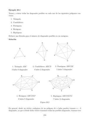 Ejemplo 30.1
Trazar y contar todas las diagonales posibles en cada uno de los siguientes polígonos con-
vexos:
1. Triángulo.
2. Cuadrilátero.
3. Pentágono.
4. Hexágono.
5. Heptágono.
Deducir una fórmula para el número de diagonales posibles en un eneágono.
Solución
1. Triángulo ABC
3 lados 0 diagonales
2. Cuadrilátero ABCD
4 lados 2 diagonales
3. Pentágono ABCDE
5 lados 5 diagonales
4. Hexágono ABCDEF
6 lados 9 diagonales
5. Heptágono ABCDEFG
7 lados 14 diagonales
Figura 30.2
En general, desde un vértice cualquiera de un polígono de n lados pueden trazarse n − 3
diagonales, ya que si desde dicho vértice trazamos todas las posibles diagonales, tenemos tres
218
 