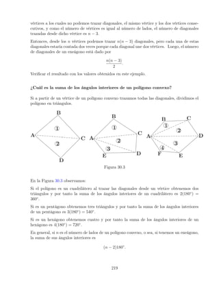 vértices a los cuales no podemos trazar diagonales, el mismo vértice y los dos vértices conse-
cutivos, y como el número de vértices es igual al número de lados, el número de diagonales
trazadas desde dicho vértice es n − 3.
Entonces, desde los n vértices podemos trazar n(n − 3) diagonales, pero cada una de estas
diagonales estaría contada dos veces porque cada diagonal une dos vértices. Luego, el número
de diagonales de un eneágono está dado por
n(n − 3)
2
.
Verificar el resultado con los valores obtenidos en este ejemplo.
¿Cuál es la suma de los ángulos interiores de un polígono convexo?
Si a partir de un vértice de un polígono convexo trazamos todas las diagonales, dividimos el
polígono en triángulos.
Figura 30.3
En la Figura 30.3 observamos:
Si el polígono es un cuadrilátero al trazar las diagonales desde un vértice obtenemos dos
triángulos y por tanto la suma de los ángulos interiores de un cuadrilátero es 2(180◦
) =
360◦
.
Si es un pentágono obtenemos tres triángulos y por tanto la suma de los ángulos interiores
de un pentágono es 3(180◦
) = 540◦
.
Si es un hexágono obtenemos cuatro y por tanto la suma de los ángulos interiores de un
hexágono es 4(180◦
) = 720◦
.
En general, si n es el número de lados de un polígono convexo, o sea, si tenemos un eneágono,
la suma de sus ángulos interiores es
(n − 2)180◦
.
219
 