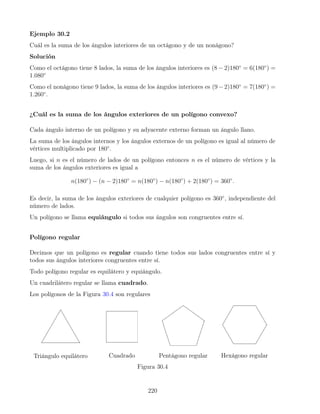 Ejemplo 30.2
Cuál es la suma de los ángulos interiores de un octágono y de un nonágono?
Solución
Como el octágono tiene 8 lados, la suma de los ángulos interiores es (8 − 2)180◦
= 6(180◦
) =
1.080◦
Como el nonágono tiene 9 lados, la suma de los ángulos interiores es (9−2)180◦
= 7(180◦
) =
1.260◦
.
¿Cuál es la suma de los ángulos exteriores de un polígono convexo?
Cada ángulo interno de un polígono y su adyacente externo forman un ángulo llano.
La suma de los ángulos internos y los ángulos externos de un polígono es igual al número de
vértices multiplicado por 180◦
.
Luego, si n es el número de lados de un polígono entonces n es el número de vértices y la
suma de los ángulos exteriores es igual a
n(180◦
) − (n − 2)180◦
= n(180◦
) − n(180◦
) + 2(180◦
) = 360◦
.
Es decir, la suma de los ángulos exteriores de cualquier polígono es 360◦
, independiente del
número de lados.
Un polígono se llama equiángulo si todos sus ángulos son congruentes entre sí.
Polígono regular
Decimos que un polígono es regular cuando tiene todos sus lados congruentes entre sí y
todos sus ángulos interiores congruentes entre sí.
Todo polígono regular es equilátero y equiángulo.
Un cuadrilátero regular se llama cuadrado.
Los polígonos de la Figura 30.4 son regulares
Triángulo equilátero Cuadrado Pentágono regular Hexágono regular
Figura 30.4
220
 
