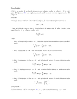 Ejemplo 30.3
¿Cuál es la medida de un ángulo interior de un polígono regular de n lados? Si los polí-
gonos del Ejemplo 30.1 son regulares, ¿cuánto mide en cada caso un ángulo interior del
polígono?
Solución
Vimos que si n es el número de lados de un polígono, la suma de los ángulos interiores es
(n − 2)180◦
,
y como un polígono convexo tiene el mismo número de ángulos que de lados, entonces cada
ángulo interior de un polígono regular mide
n − 2
n
(180◦
).
Luego,
1. Para el triángulo equilátero, n = 3, y así, cada ángulo interior de un triángulo equilátero
mide
3 − 2
3
(180◦
) =
1
3
(180◦
) = 60◦
.
2. Para el cuadrado, n = 4, y así, cada ángulo interior de un cuadrado mide
4 − 2
4
(180◦
) =
1
2
(180◦
) = 90◦
.
3. Para el pentágono regular, n = 5, y así, cada ángulo interior de un pentágono regular
mide
5 − 2
5
(180◦
) =
3
5
(180◦
) = 108◦
.
4. Para el hexágono regular, n = 6, y así, cada ángulo interior de un hexágono regular
mide
6 − 2
6
(180◦
) =
2
3
(180◦
) = 120◦
.
5. Para el heptágono regular, n = 7, y así, cada ángulo interior de un heptágono regular
mide
7 − 2
7
(180◦
) =

900
7
◦
.
Ejemplo 30.4
En el cuadrilátero ABCD de la Figura 30.5, ∠A y ∠B son ángulos rectos y ∠D = 110o
.
221
 