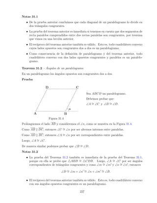 Notas 31.1
• De la prueba anterior concluimos que cada diagonal de un paralelogramo lo divide en
dos triángulos congruentes.
• La prueba del teorema anterior es inmediata si tenemos en cuenta que dos segmentos de
recta paralelos comprendidos entre dos rectas paralelas son congruentes, por teorema
que vimos en una lección anterior.
• El recíproco del teorema anterior también es válido. Esto es, todo cuadrilátero convexo
cuyos lados opuestos son congruentes dos a dos es un paralelogramo.
• Como consecuencia de la definición de paralelogramo y del teorema anterior, todo
cuadrilátero convexo con dos lados opuestos congruentes y paralelos es un paralelo-
gramo.
Teorema 31.2 - Ángulos de un paralelogramo
En un paralelogramo los ángulos opuestos son congruentes dos a dos.
Prueba
Figura 31.4
Sea ABCD un paralelogramo.
Debemos probar que:
∠A ∼
= ∠C y ∠B ∼
= ∠D.
Prolonguemos el lado AB y consideremos el ∠n, como se muestra en la Figura 31.4.
Como AB k DC, entonces ∠C ∼
= ∠n por ser alternos internos entre paralelas.
Como AD k BC, entonces ∠A ∼
= ∠n por ser correspondientes entre paralelas.
Luego, ∠A ∼
= ∠C.
De manera similar podemos probar que ∠B ∼
= ∠D.
Notas 31.2
• La prueba del Teorema 31.2 también es inmediata de la prueba del Teorema 31.1,
porque en ella se probó que 4ABD ∼
= 4CDB. Luego, ∠A ∼
= ∠C por ser ángulos
correspondientes de triángulos congruentes y como ∠m ∼
= ∠m0
y ∠n ∼
= ∠n0
, entonces
∠D ∼
= ∠m + ∠n0 ∼
= ∠n + ∠m0 ∼
= ∠B.
• El recíproco del teorema anterior también es válido. Esto es, todo cuadrilátero convexo
con sus ángulos opuestos congruentes es un paralelogramo.
227
 