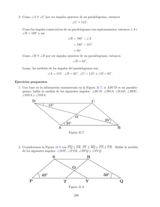 2. Como ∠A ∼
= ∠C por ser ángulos opuestos de un paralelogramo, entonces
∠C = 115◦
.
Como los ángulos consecutivos de un paralelogramo son suplementarios, entonces ∠A+
∠B = 180◦
y así
∠B = 180◦
− ∠A
= 180◦
− 115◦
= 65◦
.
Como ∠B ∼
= ∠D por ser ángulos opuestos de un paralelogramo, entonces
∠D = 65◦
.
Luego, las medidas de los ángulos del paralelogramo son:
∠A = 115◦
, ∠B = 65◦
, ∠C = 115◦
y ∠D = 65◦
.
Ejercicios propuestos
1. Con base en la información suministrada en la Figura 31.7, si ABCD es un paralelo-
gramo, hallar la medida de los siguientes ángulos: ∠BCD, ∠BOA, ∠BAD, ∠BOC,
∠BDA y ∠DBA.
Figura 31.7
2. Consideremos la Figura 31.8 con PQ k SR, SY k RQ y PS k TR. Hallar la medida
de los siguientes ángulos: ∠SOT, ∠PSR, ∠RTQ y ∠SY Q.
Figura 31.8
230
 