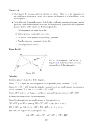 Notas 32.1
• El recíproco del teorema anterior también es válido. Esto es, si las diagonales de
un cuadrilátero convexo se cortan en su punto medio entonces el cuadrilátero es un
paralelogramo.
• De la definición de paralelogramo y de todos los resultados anteriores podemos concluir
que si un cuadrilátero convexo tiene una de las siguientes propiedades es un paralelo-
gramo y por lo tanto cumple las demás propiedades:
1. Lados opuestos paralelos dos a dos.
2. Lados opuestos congruentes dos a dos.
3. Un par de lados opuestos congruentes y paralelos.
4. Ángulos opuestos congruentes dos a dos.
5. Las diagonales se bisecan.
Ejemplo 32.1
Figura 32.2
En el paralelogramo ABCD de la
Figura 32.2, hallar la medida de todos
sus ángulos y de las diagonales.
Solución
Hallemos primero la medida de los ángulos.
Como ∠C ∼
= ∠A por ser ángulos opuestos de un paralelogramo, entonces ∠C = 67◦
.
Como ∠A + ∠B = 180◦
porque los ángulos consecutivos de un paralelogramo son suplemen-
tarios, entonces ∠B = 180◦
− ∠A = 180◦
− 67◦
= 113◦
.
Como ∠D ∼
= ∠B por ser ángulos opuestos de un paralelogramo, entonces ∠D = 113◦
.
Hallemos ahora la medida de las diagonales.
Como las diagonales de un paralelogramo se bisecan entonces:
AO ∼
= OC y así AO = 14 cm y AC = AO + OC = 14 + 14 = 28 cm y
BO ∼
= OD y así OD = 8 cm y BD = BO + OD = 8 + 8 = 16 cm.
Por tanto, los ángulos del paralelogramo son
∠A = 67◦
, ∠B = 113◦
, ∠C = 67◦
y ∠D = 113◦
234
 