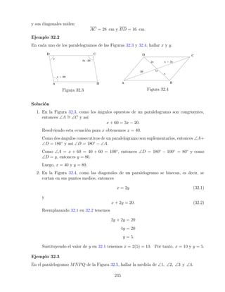 y sus diagonales miden
AC = 28 cm y BD = 16 cm.
Ejemplo 32.2
En cada uno de los paralelogramos de las Figuras 32.3 y 32.4, hallar x y y.
Figura 32.3 Figura 32.4
Solución
1. En la Figura 32.3, como los ángulos opuestos de un paralelogramo son congruentes,
entonces ∠A ∼
= ∠C y así
x + 60 = 3x − 20.
Resolviendo esta ecuación para x obtenemos x = 40.
Como dos ángulos consecutivos de un paralelogramo son suplementarios, entonces ∠A+
∠D = 180◦
y así ∠D = 180◦
− ∠A.
Como ∠A = x + 60 = 40 + 60 = 100◦
, entonces ∠D = 180◦
− 100◦
= 80◦
y como
∠D = y, entonces y = 80.
Luego, x = 40 y y = 80.
2. En la Figura 32.4, como las diagonales de un paralelogramo se bisecan, es decir, se
cortan en sus puntos medios, entonces
x = 2y (32.1)
y
x + 2y = 20. (32.2)
Reemplazando 32.1 en 32.2 tenemos
2y + 2y = 20
4y = 20
y = 5.
Sustituyendo el valor de y en 32.1 tenemos x = 2(5) = 10. Por tanto, x = 10 y y = 5.
Ejemplo 32.3
En el paralelogramo MNPQ de la Figura 32.5, hallar la medida de ∠1, ∠2, ∠3 y ∠4.
235
 