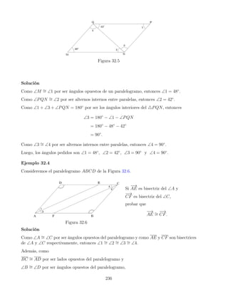 Figura 32.5
Solución
Como ∠M ∼
= ∠1 por ser ángulos opuestos de un paralelogramo, entonces ∠1 = 48◦
.
Como ∠PQN ∼
= ∠2 por ser alternos internos entre paralelas, entonces ∠2 = 42◦
.
Como ∠1 + ∠3 + ∠PQN = 180◦
por ser los ángulos interiores del 4PQN, entonces
∠3 = 180◦
− ∠1 − ∠PQN
= 180◦
− 48◦
− 42◦
= 90◦
.
Como ∠3 ∼
= ∠4 por ser alternos internos entre paralelas, entonces ∠4 = 90◦
.
Luego, los ángulos pedidos son ∠1 = 48◦
, ∠2 = 42◦
, ∠3 = 90◦
y ∠4 = 90◦
.
Ejemplo 32.4
Consideremos el paralelogramo ABCD de la Figura 32.6.
Figura 32.6
Si
−
→
AE es bisectriz del ∠A y
−
→
CF es bisectriz del ∠C,
probar que
−
→
AE ∼
=
−
→
CF.
Solución
Como ∠A ∼
= ∠C por ser ángulos opuestos del paralelogramo y como AE y CF son bisectrices
de ∠A y ∠C respectivamente, entonces ∠1 ∼
= ∠2 ∼
= ∠3 ∼
= ∠4.
Además, como
BC ∼
= AD por ser lados opuestos del paralelogramo y
∠B ∼
= ∠D por ser ángulos opuestos del paralelogramo,
236
 