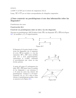 entonces
4ADE ∼
= 4CBF por el criterio de congruencia A-L-A.
Luego, AE ∼
= CF por ser lados correspondientes de triángulos congruentes.
¿Cómo construir un paralelogramo si nos dan información sobre las
diagonales?
Consideremos dos casos:
Construcción 32.1
Construir un paralelogramo dado un lado y las dos diagonales
Tracemos un paralelogramo ABCD dados el lado AB y las diagonales AC y BD de la Figura
32.7, de medidas a, d y d0
respectivamente.
Figura 32.7
Si llamamos O el punto donde se inter-
secan las diagonales con el segmento
de recta AB de medida a y con dos
segmentos AO y BO cuyas medidas
sean d/2 y d0
/2 respectivamente,
construimos el 4ABO, utilizando
el procedimiento que vimos en una
lección anterior.
A partir del punto O, prolongamos los
lados AO y BO hasta tener la medida
de las diagonales y sus extremos C
y D serán los otros dos vértices del
paralelogramo. Unimos C y D respec-
tivamente con A y B y entre sí para
obtener el paralelogramo pedido, como
se muestra en la Figura 32.8.
Figura 32.8
237
 