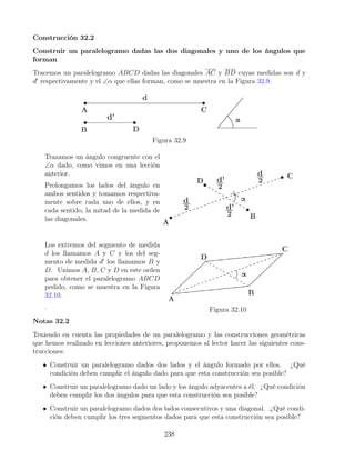 Construcción 32.2
Construir un paralelogramo dadas las dos diagonales y uno de los ángulos que
forman
Tracemos un paralelogramo ABCD dadas las diagonales AC y BD cuyas medidas son d y
d0
respectivamente y el ∠α que ellas forman, como se muestra en la Figura 32.9.
Figura 32.9
Trazamos un ángulo congruente con el
∠α dado, como vimos en una lección
anterior.
Prolongamos los lados del ángulo en
ambos sentidos y tomamos respectiva-
mente sobre cada uno de ellos, y en
cada sentido, la mitad de la medida de
las diagonales.
Los extremos del segmento de medida
d los llamamos A y C y los del seg-
mento de medida d0
los llamamos B y
D. Unimos A, B, C y D en este orden
para obtener el paralelogramo ABCD
pedido, como se muestra en la Figura
32.10.
. Figura 32.10
Notas 32.2
Teniendo en cuenta las propiedades de un paralelogramo y las construcciones geométricas
que hemos realizado en lecciones anteriores, proponemos al lector hacer las siguientes cons-
trucciones:
• Construir un paralelogramo dados dos lados y el ángulo formado por ellos. ¿Qué
condición deben cumplir el ángulo dado para que esta construcción sea posible?
• Construir un paralelogramo dado un lado y los ángulo adyacentes a él. ¿Qué condición
deben cumplir los dos ángulos para que esta construcción sea posible?
• Construir un paralelogramo dados dos lados consecutivos y una diagonal. ¿Qué condi-
ción deben cumplir los tres segmentos dados para que esta construcción sea posible?
238
 