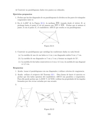 • Construir un paralelogramo dados tres puntos no colineales.
Ejercicios propuestos
1. Probar que las dos diagonales de un paralelogramo lo dividen en dos pares de triángulos
congruentes entre sí.
2. En el 4ABC de la Figura 32.11, la mediana BM, trazada desde el vértice B, se
prolonga hasta el punto E de tal manera que ME ∼
= MB. Probar que si unimos el
punto A con el punto E, el cuadrilátero ABCE que resulta es un paralelogramo.
Figura 32.11
3. Construir un paralelogramo que satisfaga las condiciones dadas en cada literal:
(a) La medida de uno de sus lados es 4 cm y sus diagonales miden 9 cm y 7 cm.
(b) La medida de sus diagonales es 7 cm y 5 cm y forman un ángulo de 55◦
.
(c) La medida de dos lados consecutivos es 4 cm y 3, 5 cm y la medida de una diagonal
es 4, 5 cm.
Respuestas
1. Ayuda: trazar el paralelogramo con sus diagonales y utilizar criterios de congruencia.
2. Ayuda: utilizar el recíproco del Teorema 32.1. Otra forma de hacer el ejercicio es:
probar que dos lados opuestos del cuadrilátero ABCE son paralelos y congruentes.
Para ello puede probar que 4AME ∼
= 4CMB y utilizar las propiedades de los ángulos
formados por dos rectas cortadas por una secante.
3.
Figura 32.12
239
 
