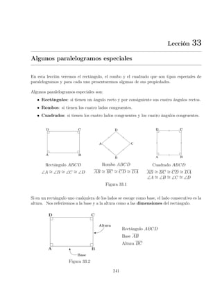 Lección 33
Algunos paralelogramos especiales
En esta lección veremos el rectángulo, el rombo y el cuadrado que son tipos especiales de
paralelogramos y para cada uno presentaremos algunas de sus propiedades.
Algunos paralelogramos especiales son:
• Rectángulos: si tienen un ángulo recto y por consiguiente sus cuatro ángulos rectos.
• Rombos: si tienen los cuatro lados congruentes.
• Cuadrados: si tienen los cuatro lados congruentes y los cuatro ángulos congruentes.
Rectángulo ABCD
∠A ∼
= ∠B ∼
= ∠C ∼
= ∠D
Rombo ABCD
AB ∼
= BC ∼
= CD ∼
= DA
Cuadrado ABCD
AB ∼
= BC ∼
= CD ∼
= DA
∠A ∼
= ∠B ∼
= ∠C ∼
= ∠D
Figura 33.1
Si en un rectángulo uno cualquiera de los lados se escoge como base, el lado consecutivo es la
altura. Nos referiremos a la base y a la altura como a las dimensiones del rectángulo.
Figura 33.2
Rectángulo ABCD
Base AB
Altura BC
241
 