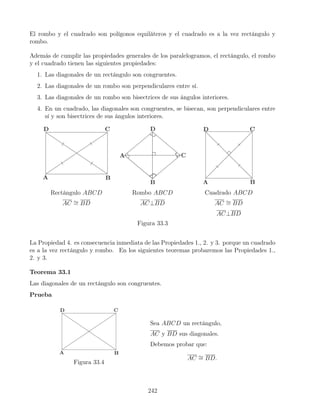 El rombo y el cuadrado son polígonos equiláteros y el cuadrado es a la vez rectángulo y
rombo.
Además de cumplir las propiedades generales de los paralelogramos, el rectángulo, el rombo
y el cuadrado tienen las siguientes propiedades:
1. Las diagonales de un rectángulo son congruentes.
2. Las diagonales de un rombo son perpendiculares entre sí.
3. Las diagonales de un rombo son bisectrices de sus ángulos interiores.
4. En un cuadrado, las diagonales son congruentes, se bisecan, son perpendiculares entre
sí y son bisectrices de sus ángulos interiores.
Rectángulo ABCD
AC ∼
= BD
Rombo ABCD
AC⊥BD
Cuadrado ABCD
AC ∼
= BD
AC⊥BD
Figura 33.3
La Propiedad 4. es consecuencia inmediata de las Propiedades 1., 2. y 3. porque un cuadrado
es a la vez rectángulo y rombo. En los siguientes teoremas probaremos las Propiedades 1.,
2. y 3.
Teorema 33.1
Las diagonales de un rectángulo son congruentes.
Prueba
Figura 33.4
Sea ABCD un rectángulo,
AC y BD sus diagonales.
Debemos probar que:
AC ∼
= BD.
242
 