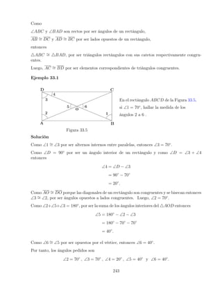 Como
∠ABC y ∠BAD son rectos por ser ángulos de un rectángulo,
AB ∼
= DC y AD ∼
= BC por ser lados opuestos de un rectángulo,
entonces
4ABC ∼
= 4BAD, por ser triángulos rectángulos con sus catetos respectivamente congru-
entes.
Luego, AC ∼
= BD por ser elementos correspondientes de triángulos congruentes.
Ejemplo 33.1
Figura 33.5
En el rectángulo ABCD de la Figura 33.5,
si ∠1 = 70◦
, hallar la medida de los
ángulos 2 a 6 .
Solución
Como ∠1 ∼
= ∠3 por ser alternos internos entre paralelas, entonces ∠3 = 70◦
.
Como ∠D = 90◦
por ser un ángulo interior de un rectángulo y como ∠D = ∠3 + ∠4
entonces
∠4 = ∠D − ∠3
= 90◦
− 70◦
= 20◦
.
Como AO ∼
= DO porque las diagonales de un rectángulo son congruentes y se bisecan entonces
∠3 ∼
= ∠2, por ser ángulos opuestos a lados congruentes. Luego, ∠2 = 70◦
.
Como ∠2+∠5+∠3 = 180◦
, por ser la suma de los ángulos interiores del 4AOD entonces
∠5 = 180◦
− ∠2 − ∠3
= 180◦
− 70◦
− 70◦
= 40◦
.
Como ∠6 ∼
= ∠5 por ser opuestos por el vértice, entonces ∠6 = 40◦
.
Por tanto, los ángulos pedidos son
∠2 = 70◦
, ∠3 = 70◦
, ∠4 = 20◦
, ∠5 = 40◦
y ∠6 = 40◦
.
243
 