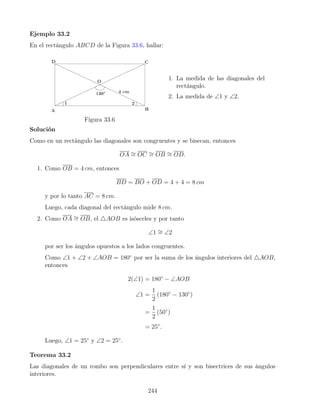 Ejemplo 33.2
En el rectángulo ABCD de la Figura 33.6, hallar:
Figura 33.6
1. La medida de las diagonales del
rectángulo.
2. La medida de ∠1 y ∠2.
Solución
Como en un rectángulo las diagonales son congruentes y se bisecan, entonces
OA ∼
= OC ∼
= OB ∼
= OD.
1. Como OB = 4 cm, entonces
BD = BO + OD = 4 + 4 = 8 cm
y por lo tanto AC = 8 cm.
Luego, cada diagonal del rectángulo mide 8 cm.
2. Como OA ∼
= OB, el 4AOB es isósceles y por tanto
∠1 ∼
= ∠2
por ser los ángulos opuestos a los lados congruentes.
Como ∠1 + ∠2 + ∠AOB = 180◦
por ser la suma de los ángulos interiores del 4AOB,
entonces
2(∠1) = 180◦
− ∠AOB
∠1 =
1
2
(180◦
− 130◦
)
=
1
2
(50◦
)
= 25◦
.
Luego, ∠1 = 25◦
y ∠2 = 25◦
.
Teorema 33.2
Las diagonales de un rombo son perpendiculares entre sí y son bisectrices de sus ángulos
interiores.
244
 