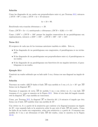 Solución
Como las diagonales de un rombo son perpendiculares entre sí, por Teorema 33.2, entonces
∠AFB = 90◦
y como ∠AFB = 4x + 10 entonces
4x + 10 = 90.
Resolviendo esta ecuación obtenemos x = 20.
Como ∠DCB = 3x + 4, sustituyendo x obtenemos ∠DCB = 3(20) + 4 = 64◦
.
Como ∠ADC + ∠DCB = 180◦
porque los ángulos consecutivos de un paralelogramo son
suplementarios, entonces ∠ADC = 180◦
− ∠DCB = 180◦
− 64◦
= 116◦
.
Notas 33.1
El recíproco de cada uno de los teoremas anteriores también es válido. Esto es,
• Si las diagonales de un paralelogramo son congruentes, el paralelogramo es un rectán-
gulo.
• Si las diagonales de un paralelogramo son perpendiculares entre sí, el paralelogramo es
un rombo.
• Si las diagonales de un paralelogramo son bisectrices de sus ángulos interiores, el para-
lelogramo es un rombo.
Ejemplo 33.4
Construir un rombo sabiendo que su lado mide 5 cm y forma con una diagonal un ángulo de
35◦
.
Solución
Tracemos un rombo ABCD dados el lado AB cuya medida es 5 cm y el ∠α = 35◦
que AB
forma con la diagonal AC.
Tracemos el segmento de recta AB de medida 5 cm y con vértice en A y con lado AB
trazamos el ∠α, como se muestra en la Figura 33.9. Sobre el otro lado del ángulo trazado
está la diagonal AC, cuya medida no conocemos.
Como, por Teorema 33.2, la diagonal AC es bisectriz del ∠A entonces el ángulo que ésta
forma con el lado AD también tiene una medida de 35◦
.
Con vértice en A y a partir de la semirrecta que contiene a la diagonal trazamos un ángulo
de 35◦
, cuyo segundo lado es la semirrecta sobre la que está el lado AD del rombo. Como
los lados de un rombo son congruentes, sobre esta semirrecta y a partir de A tomamos una
medida de 5 cm y así obtenemos el lado AD del rombo, como se muestra en la Figura
33.10.
246
 