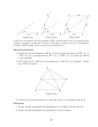 Figura 33.9 Figura 33.10 Figura 33.11
A partir de D trazamos una recta paralela a AB y el punto donde corta a la semirrecta que
contiene la diagonal corresponde al vértice C del rombo. Unimos C con B y así obtenemos
el rombo ABCD pedido, como se muestra en la Figura 33.11.
Ejercicios propuestos
1. Consideremos un paralelogramo ABCD. Si dos de sus lados paralelos son AB = 4x−5
y CD = 2x+23, y sus diagonales son AC = 3x−2 y BD = 2x+12, probar que ABCD
es un rectángulo.
2. En la Figura 33.12, ABCD es un paralelogramo y DBCE es un rectángulo. Probar
que 4EBA es isósceles.
Figura 33.12
3. Construir un rombo sabiendo que su lado mide 45 mm y una diagonal mide 6 cm.
Respuestas
1. Ayuda: recordar propiedades del paralelogramo y el recíproco del Teorema 33.1.
2. Ayuda: recordar propiedades del paralelogramo y del rectángulo.
247
 
