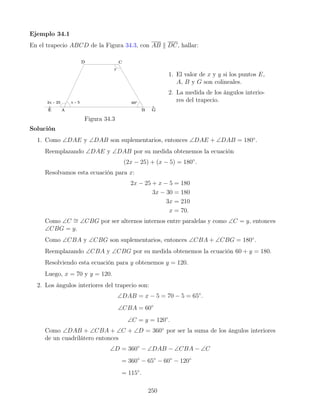 Ejemplo 34.1
En el trapecio ABCD de la Figura 34.3, con AB k DC, hallar:
Figura 34.3
1. El valor de x y y si los puntos E,
A, B y G son colineales.
2. La medida de los ángulos interio-
res del trapecio.
Solución
1. Como ∠DAE y ∠DAB son suplementarios, entonces ∠DAE + ∠DAB = 180◦
.
Reemplazando ∠DAE y ∠DAB por su medida obtenemos la ecuación
(2x − 25) + (x − 5) = 180◦
.
Resolvamos esta ecuación para x:
2x − 25 + x − 5 = 180
3x − 30 = 180
3x = 210
x = 70.
Como ∠C ∼
= ∠CBG por ser alternos internos entre paralelas y como ∠C = y, entonces
∠CBG = y.
Como ∠CBA y ∠CBG son suplementarios, entonces ∠CBA + ∠CBG = 180◦
.
Reemplazando ∠CBA y ∠CBG por su medida obtenemos la ecuación 60 + y = 180.
Resolviendo esta ecuación para y obtenemos y = 120.
Luego, x = 70 y y = 120.
2. Los ángulos interiores del trapecio son:
∠DAB = x − 5 = 70 − 5 = 65◦
.
∠CBA = 60◦
∠C = y = 120◦
.
Como ∠DAB + ∠CBA + ∠C + ∠D = 360◦
por ser la suma de los ángulos interiores
de un cuadrilátero entonces
∠D = 360◦
− ∠DAB − ∠CBA − ∠C
= 360◦
− 65◦
− 60◦
− 120◦
= 115◦
.
250
 