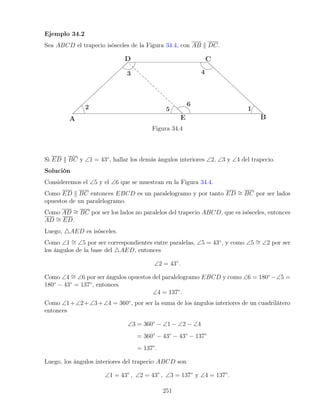Ejemplo 34.2
Sea ABCD el trapecio isósceles de la Figura 34.4, con AB k DC.
Figura 34.4
Si ED k BC y ∠1 = 43◦
, hallar los demás ángulos interiores ∠2, ∠3 y ∠4 del trapecio.
Solución
Consideremos el ∠5 y el ∠6 que se muestran en la Figura 34.4.
Como ED k BC entonces EBCD es un paralelogramo y por tanto ED ∼
= BC por ser lados
opuestos de un paralelogramo.
Como AD ∼
= BC por ser los lados no paralelos del trapecio ABCD, que es isósceles, entonces
AD ∼
= ED.
Luego, 4AED es isósceles.
Como ∠1 ∼
= ∠5 por ser correspondientes entre paralelas, ∠5 = 43◦
, y como ∠5 ∼
= ∠2 por ser
los ángulos de la base del 4AED, entonces
∠2 = 43◦
.
Como ∠4 ∼
= ∠6 por ser ángulos opuestos del paralelogramo EBCD y como ∠6 = 180◦
−∠5 =
180◦
− 43◦
= 137◦
, entonces
∠4 = 137◦
.
Como ∠1+∠2+∠3+∠4 = 360◦
, por ser la suma de los ángulos interiores de un cuadrilátero
entonces
∠3 = 360◦
− ∠1 − ∠2 − ∠4
= 360◦
− 43◦
− 43◦
− 137◦
= 137◦
.
Luego, los ángulos interiores del trapecio ABCD son
∠1 = 43◦
, ∠2 = 43◦
, ∠3 = 137◦
y ∠4 = 137◦
.
251
 