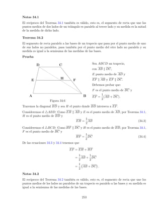 Notas 34.1
El recíproco del Teorema 34.1 también es válido, esto es, el segmento de recta que une los
puntos medios de dos lados de un triángulo es paralelo al tercer lado y su medida es la mitad
de la medida de dicho lado.
Teorema 34.2
El segmento de recta paralelo a las bases de un trapecio que pasa por el punto medio de uno
de sus lados no paralelos, pasa también por el punto medio del otro lado no paralelo y su
medida es igual a la semisuma de las medidas de las bases.
Prueba
Figura 34.6
Sea ABCD un trapecio,
con AB k DC,
E punto medio de AD y
EF k AB y EF k DC.
Debemos probar que:
F es el punto medio de BC y
EF =
1
2
(AB + DC).
Tracemos la diagonal BD y sea H el punto donde BD interseca a EF.
Consideremos el 4ABD: Como EH k AB y E es el punto medio de AD, por Teorema 34.1,
H es el punto medio de BD y
EH =
1
2
AB (34.3)
Consideremos el 4BCD: Como HF k DC y H es el punto medio de BD, por Teorema 34.1,
F es el punto medio de BC y
HF =
1
2
DC (34.4)
De las ecuaciones 34.3 y 34.4 tenemos que
EF = EH + HF
=
1
2
AB +
1
2
DC
=
1
2
AB + DC

.
Notas 34.2
El recíproco del Teorema 34.2 también es válido, esto es, el segmento de recta que une los
puntos medios de los lados no paralelos de un trapecio es paralelo a las bases y su medida es
igual a la semisuma de las medidas de las bases.
253
 